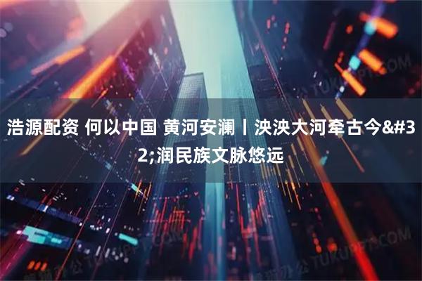 浩源配资 何以中国 黄河安澜丨泱泱大河牵古今 润民族文脉悠远