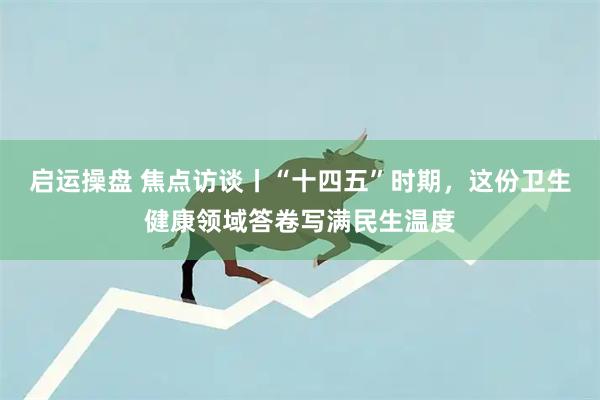 启运操盘 焦点访谈丨“十四五”时期，这份卫生健康领域答卷写满民生温度