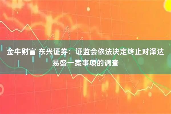 金牛财富 东兴证券：证监会依法决定终止对泽达易盛一案事项的调查