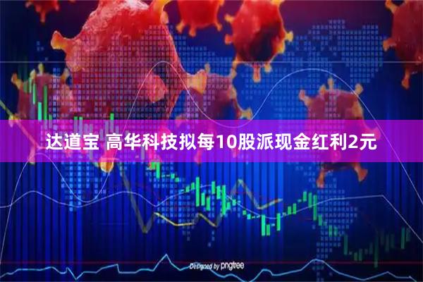 达道宝 高华科技拟每10股派现金红利2元