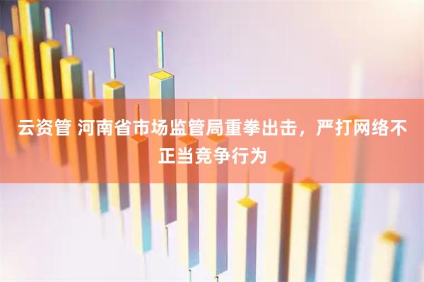云资管 河南省市场监管局重拳出击，严打网络不正当竞争行为