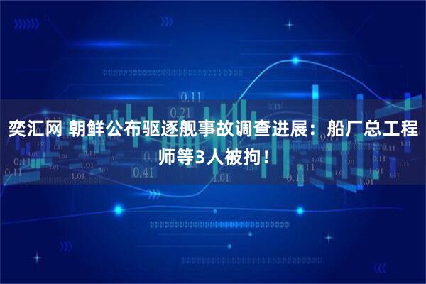 奕汇网 朝鲜公布驱逐舰事故调查进展：船厂总工程师等3人被拘！