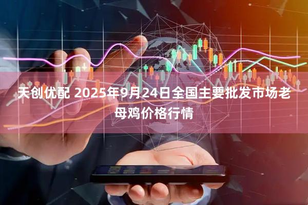天创优配 2025年9月24日全国主要批发市场老母鸡价格行情