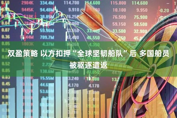 双盈策略 以方扣押“全球坚韧船队”后 多国船员被驱逐遣返
