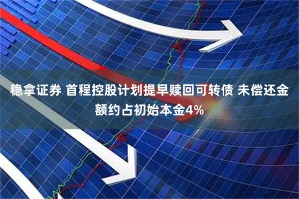 稳拿证券 首程控股计划提早赎回可转债 未偿还金额约占初始本金4%
