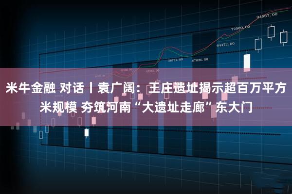 米牛金融 对话丨袁广阔：王庄遗址揭示超百万平方米规模 夯筑河南“大遗址走廊”东大门