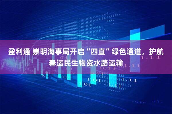 盈利通 崇明海事局开启“四直”绿色通道，护航春运民生物资水路运输