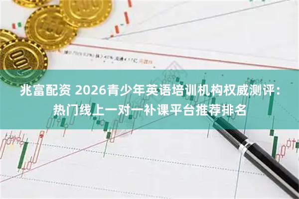 兆富配资 2026青少年英语培训机构权威测评：热门线上一对一补课平台推荐排名