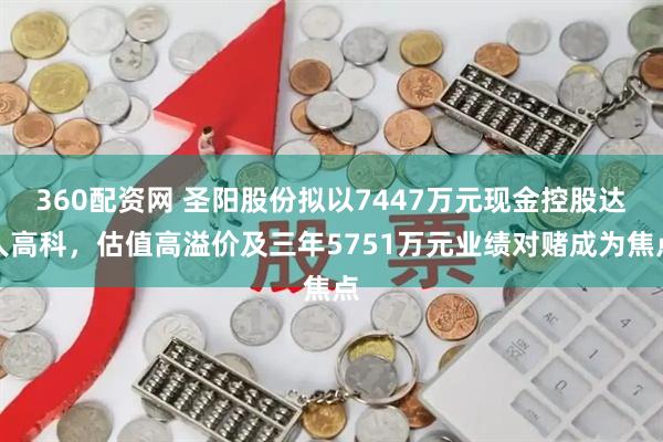 360配资网 圣阳股份拟以7447万元现金控股达人高科，估值高溢价及三年5751万元业绩对赌成为焦点