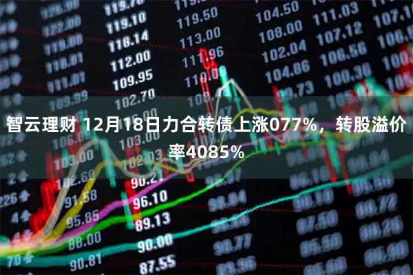 智云理财 12月18日力合转债上涨077%，转股溢价率4085%