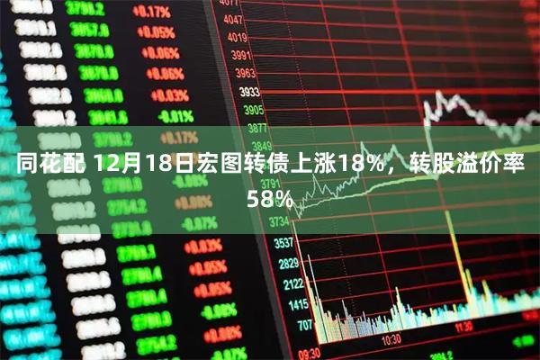 同花配 12月18日宏图转债上涨18%，转股溢价率58%