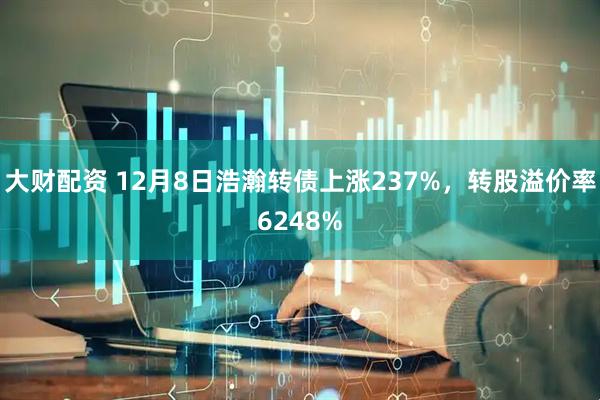 大财配资 12月8日浩瀚转债上涨237%，转股溢价率6248%