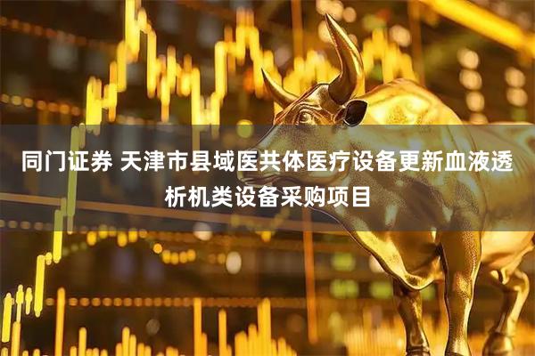 同门证券 天津市县域医共体医疗设备更新血液透析机类设备采购项目