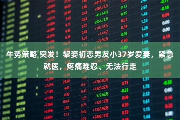 牛势策略 突发！黎姿初恋男友小37岁爱妻，紧急就医，疼痛难忍、无法行走