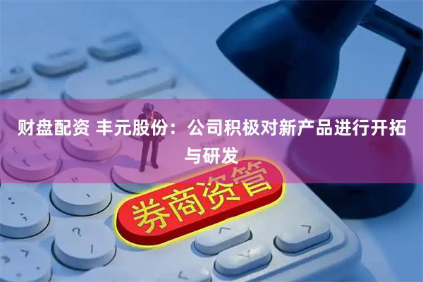 财盘配资 丰元股份：公司积极对新产品进行开拓与研发