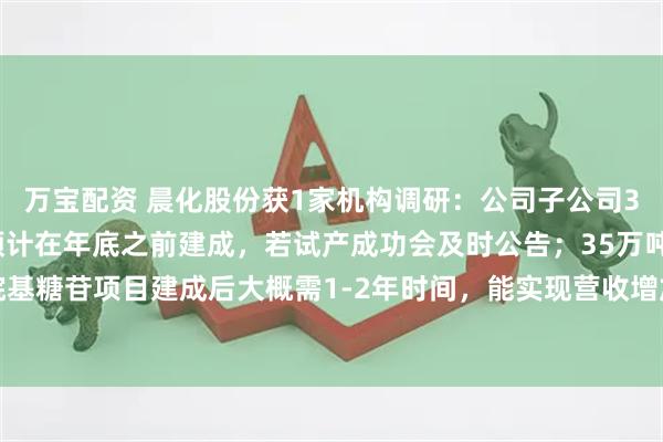 万宝配资 晨化股份获1家机构调研：公司子公司35000吨烷基糖苷项目预计在年底之前建成，若试产成功会及时公告；35万吨年烷基糖苷项目建成后大概需1-2年时间，能实现营收增加2-4亿年的规模（附调研问答）