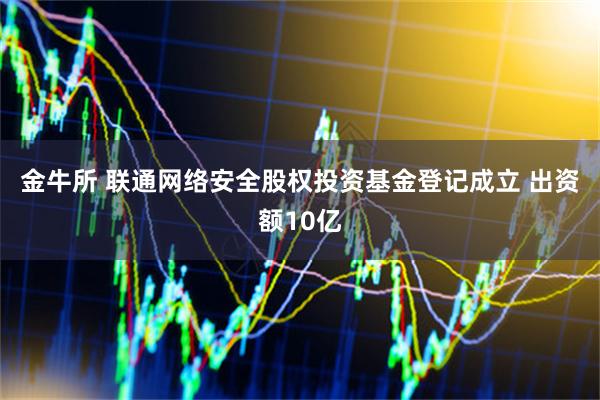 金牛所 联通网络安全股权投资基金登记成立 出资额10亿