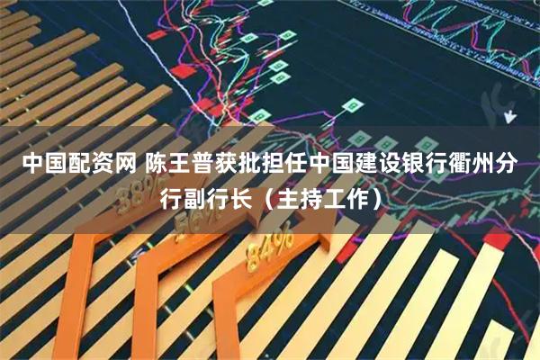 中国配资网 陈王普获批担任中国建设银行衢州分行副行长（主持工作）