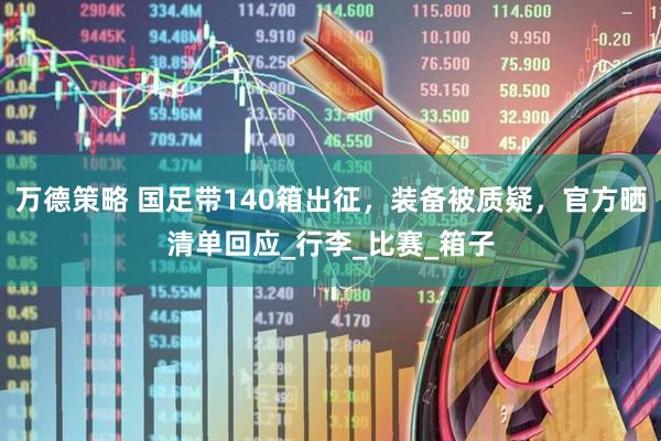 万德策略 国足带140箱出征，装备被质疑，官方晒清单回应_行李_比赛_箱子