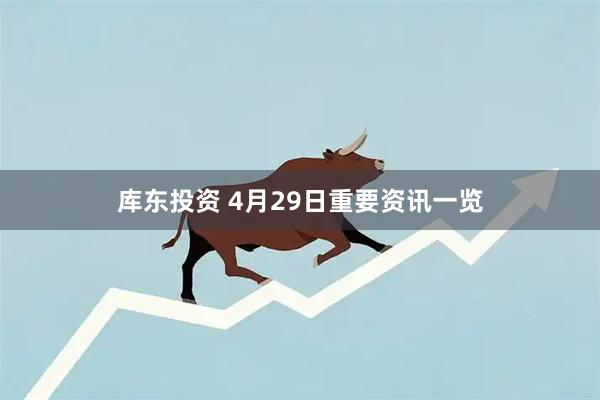 库东投资 4月29日重要资讯一览