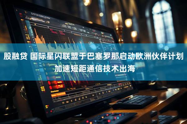 股融贷 国际星闪联盟于巴塞罗那启动欧洲伙伴计划 加速短距通信技术出海
