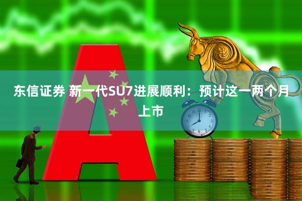 东信证券 新一代SU7进展顺利：预计这一两个月上市