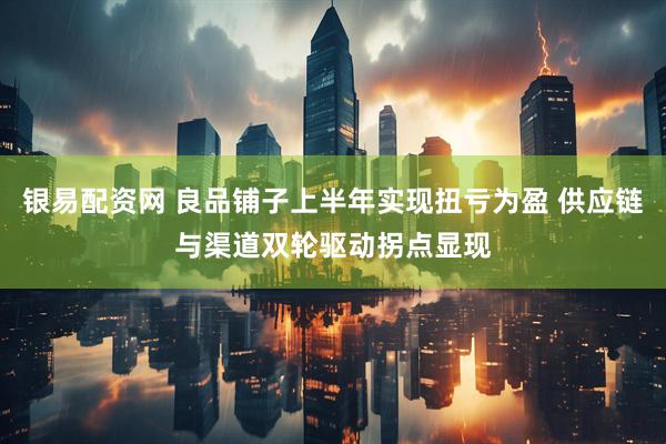 银易配资网 良品铺子上半年实现扭亏为盈 供应链与渠道双轮驱动拐点显现